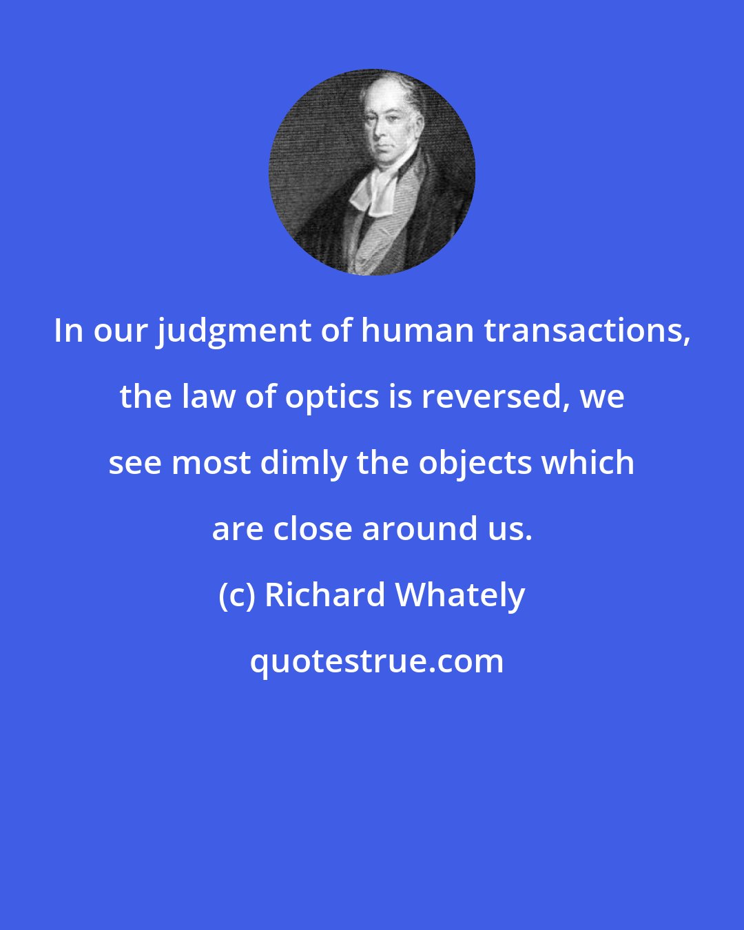 Richard Whately: In our judgment of human transactions, the law of optics is reversed, we see most dimly the objects which are close around us.