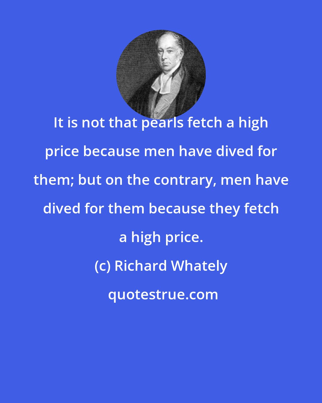 Richard Whately: It is not that pearls fetch a high price because men have dived for them; but on the contrary, men have dived for them because they fetch a high price.