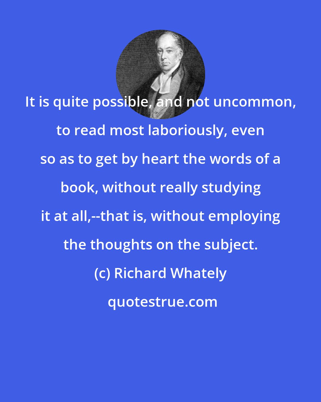 Richard Whately: It is quite possible, and not uncommon, to read most laboriously, even so as to get by heart the words of a book, without really studying it at all,--that is, without employing the thoughts on the subject.