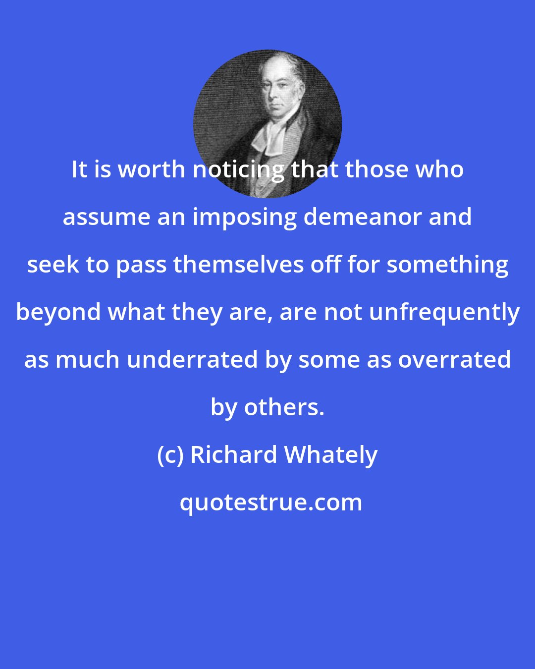 Richard Whately: It is worth noticing that those who assume an imposing demeanor and seek to pass themselves off for something beyond what they are, are not unfrequently as much underrated by some as overrated by others.