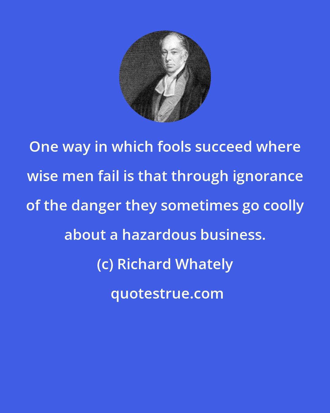 Richard Whately: One way in which fools succeed where wise men fail is that through ignorance of the danger they sometimes go coolly about a hazardous business.