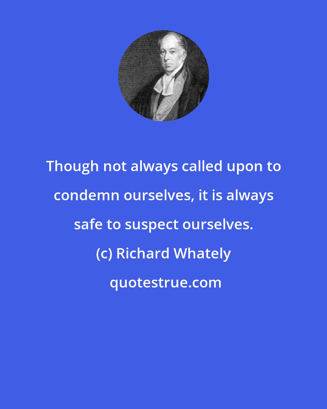 Richard Whately: Though not always called upon to condemn ourselves, it is always safe to suspect ourselves.