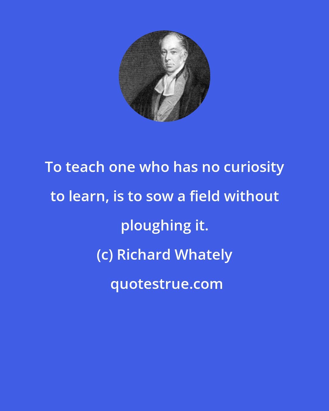 Richard Whately: To teach one who has no curiosity to learn, is to sow a field without ploughing it.