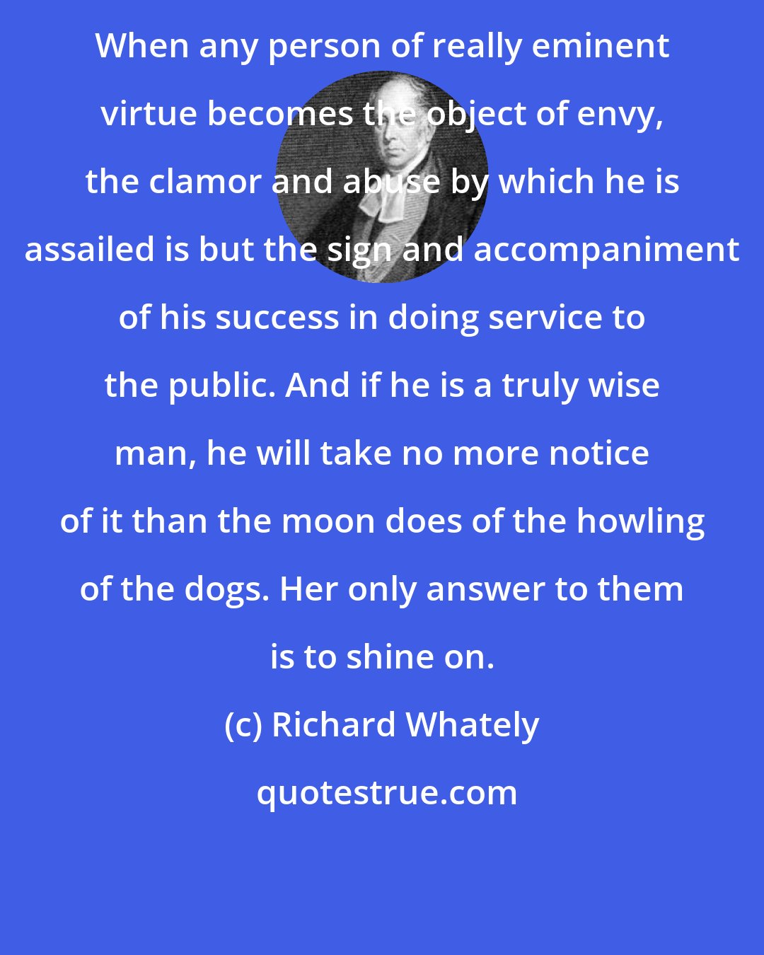 Richard Whately: When any person of really eminent virtue becomes the object of envy, the clamor and abuse by which he is assailed is but the sign and accompaniment of his success in doing service to the public. And if he is a truly wise man, he will take no more notice of it than the moon does of the howling of the dogs. Her only answer to them is to shine on.