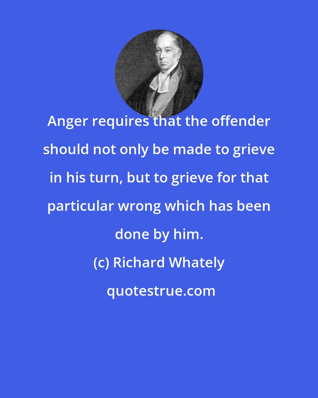 Richard Whately: Anger requires that the offender should not only be made to grieve in his turn, but to grieve for that particular wrong which has been done by him.