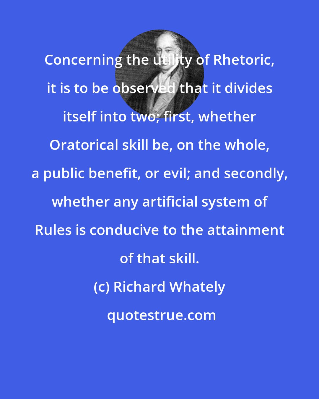 Richard Whately: Concerning the utility of Rhetoric, it is to be observed that it divides itself into two; first, whether Oratorical skill be, on the whole, a public benefit, or evil; and secondly, whether any artificial system of Rules is conducive to the attainment of that skill.