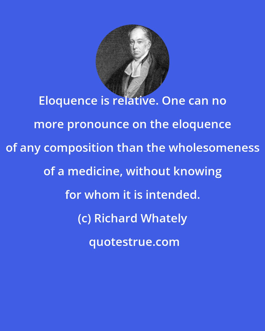 Richard Whately: Eloquence is relative. One can no more pronounce on the eloquence of any composition than the wholesomeness of a medicine, without knowing for whom it is intended.