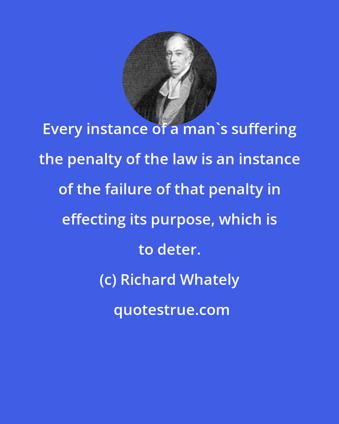 Richard Whately: Every instance of a man's suffering the penalty of the law is an instance of the failure of that penalty in effecting its purpose, which is to deter.