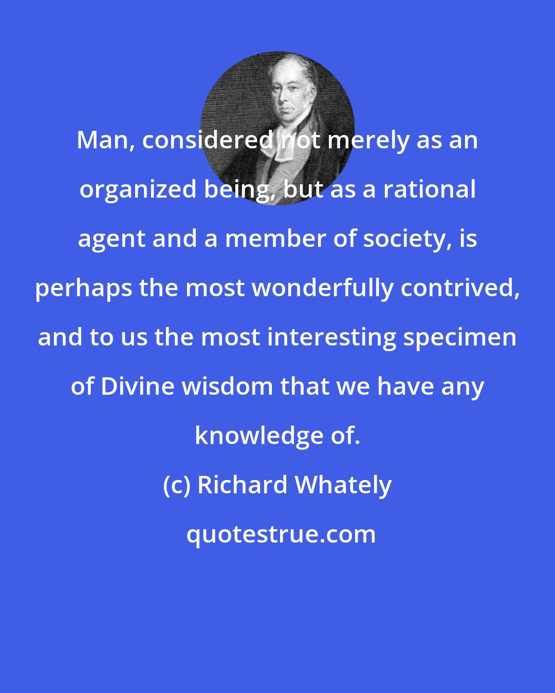 Richard Whately: Man, considered not merely as an organized being, but as a rational agent and a member of society, is perhaps the most wonderfully contrived, and to us the most interesting specimen of Divine wisdom that we have any knowledge of.