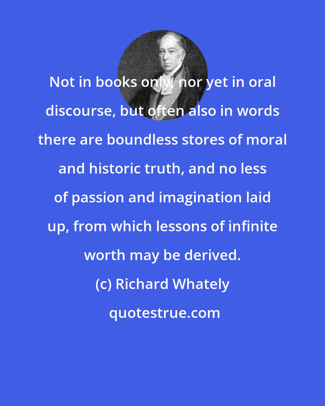 Richard Whately: Not in books only, nor yet in oral discourse, but often also in words there are boundless stores of moral and historic truth, and no less of passion and imagination laid up, from which lessons of infinite worth may be derived.