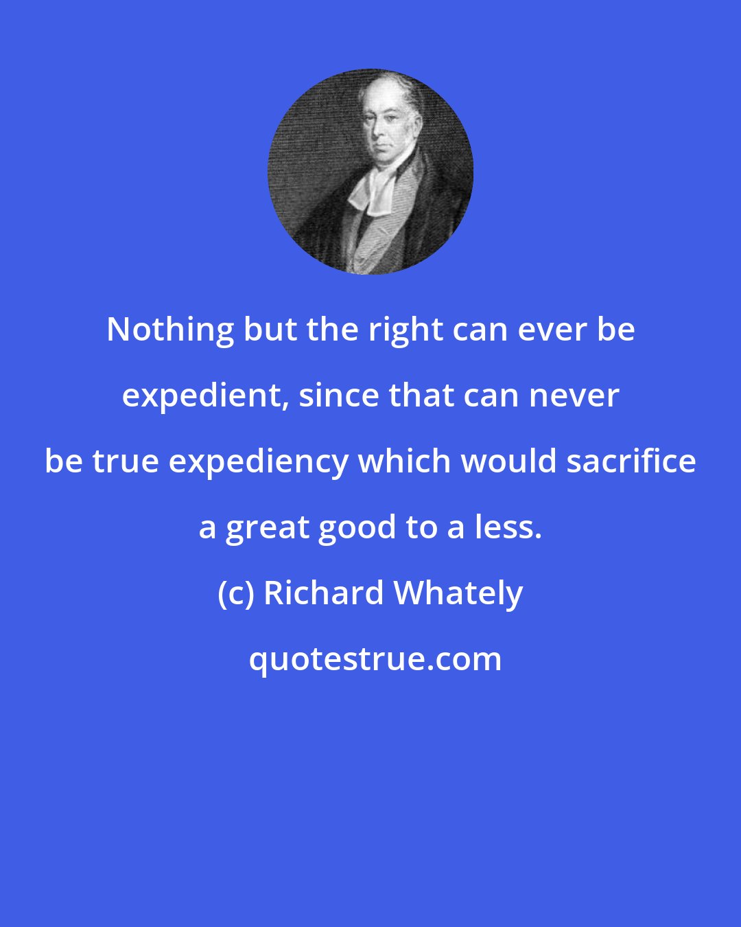 Richard Whately: Nothing but the right can ever be expedient, since that can never be true expediency which would sacrifice a great good to a less.