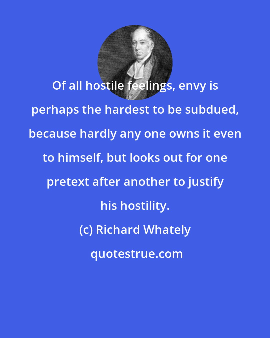 Richard Whately: Of all hostile feelings, envy is perhaps the hardest to be subdued, because hardly any one owns it even to himself, but looks out for one pretext after another to justify his hostility.