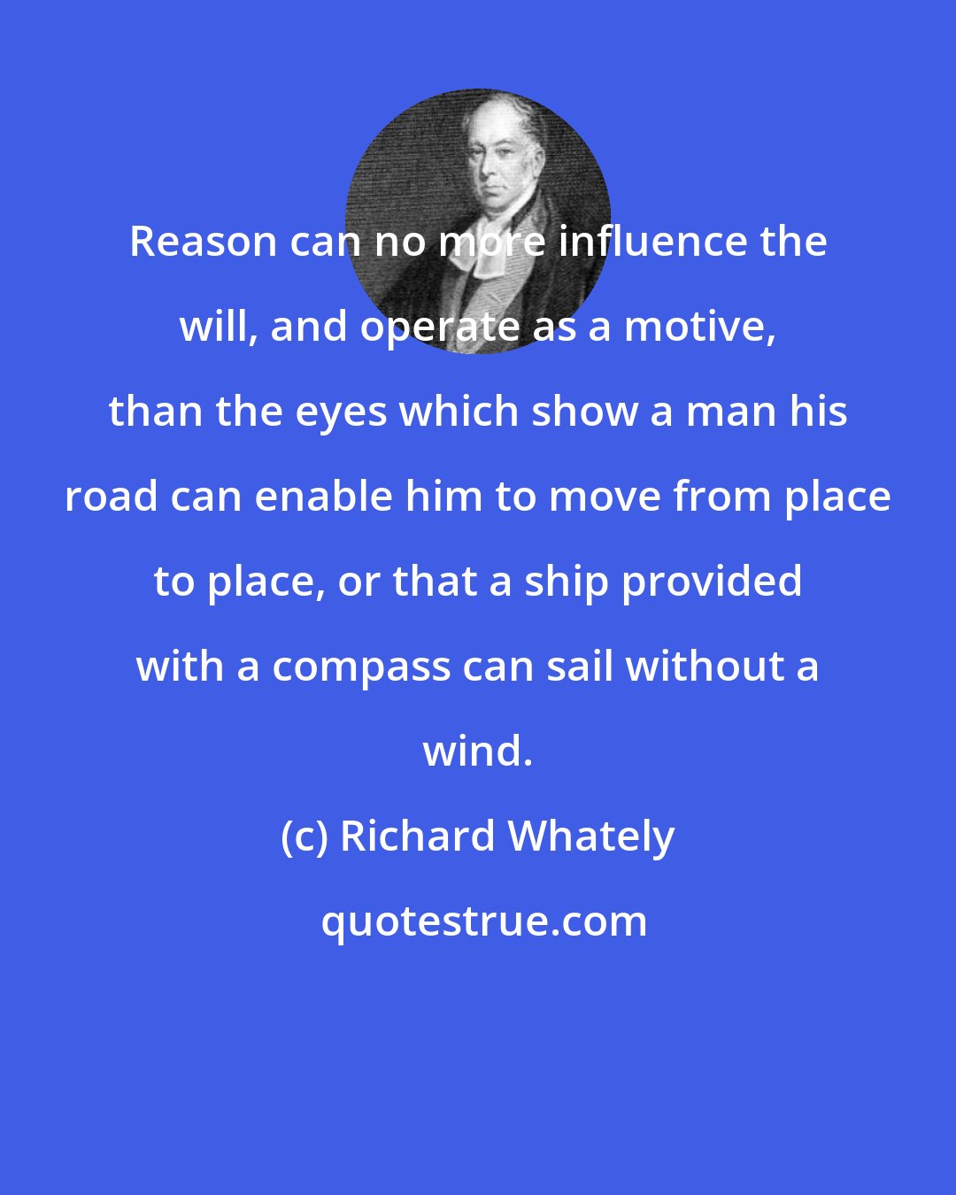 Richard Whately: Reason can no more influence the will, and operate as a motive, than the eyes which show a man his road can enable him to move from place to place, or that a ship provided with a compass can sail without a wind.