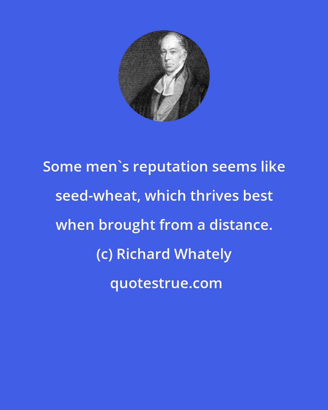 Richard Whately: Some men's reputation seems like seed-wheat, which thrives best when brought from a distance.