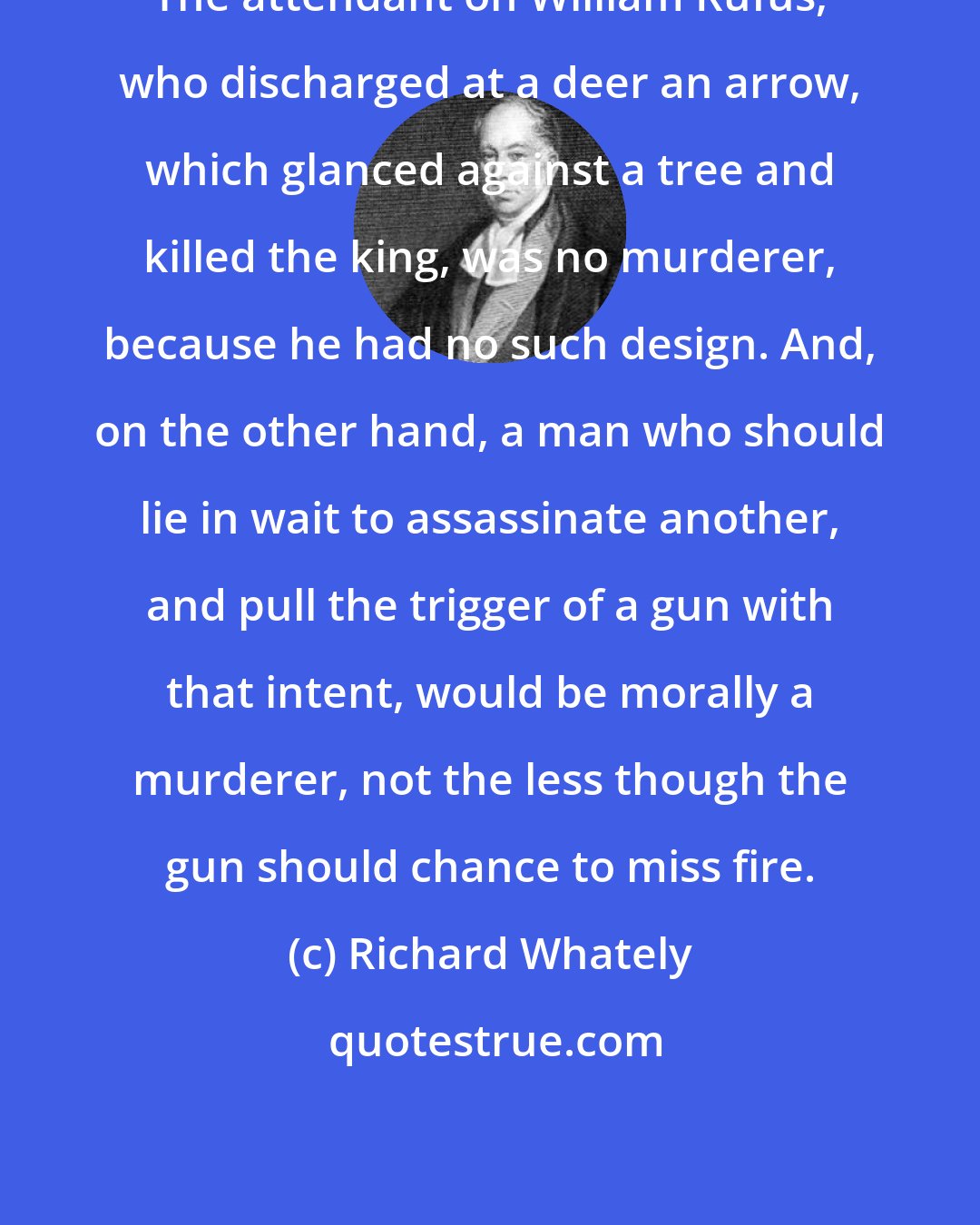 Richard Whately: The attendant on William Rufus, who discharged at a deer an arrow, which glanced against a tree and killed the king, was no murderer, because he had no such design. And, on the other hand, a man who should lie in wait to assassinate another, and pull the trigger of a gun with that intent, would be morally a murderer, not the less though the gun should chance to miss fire.