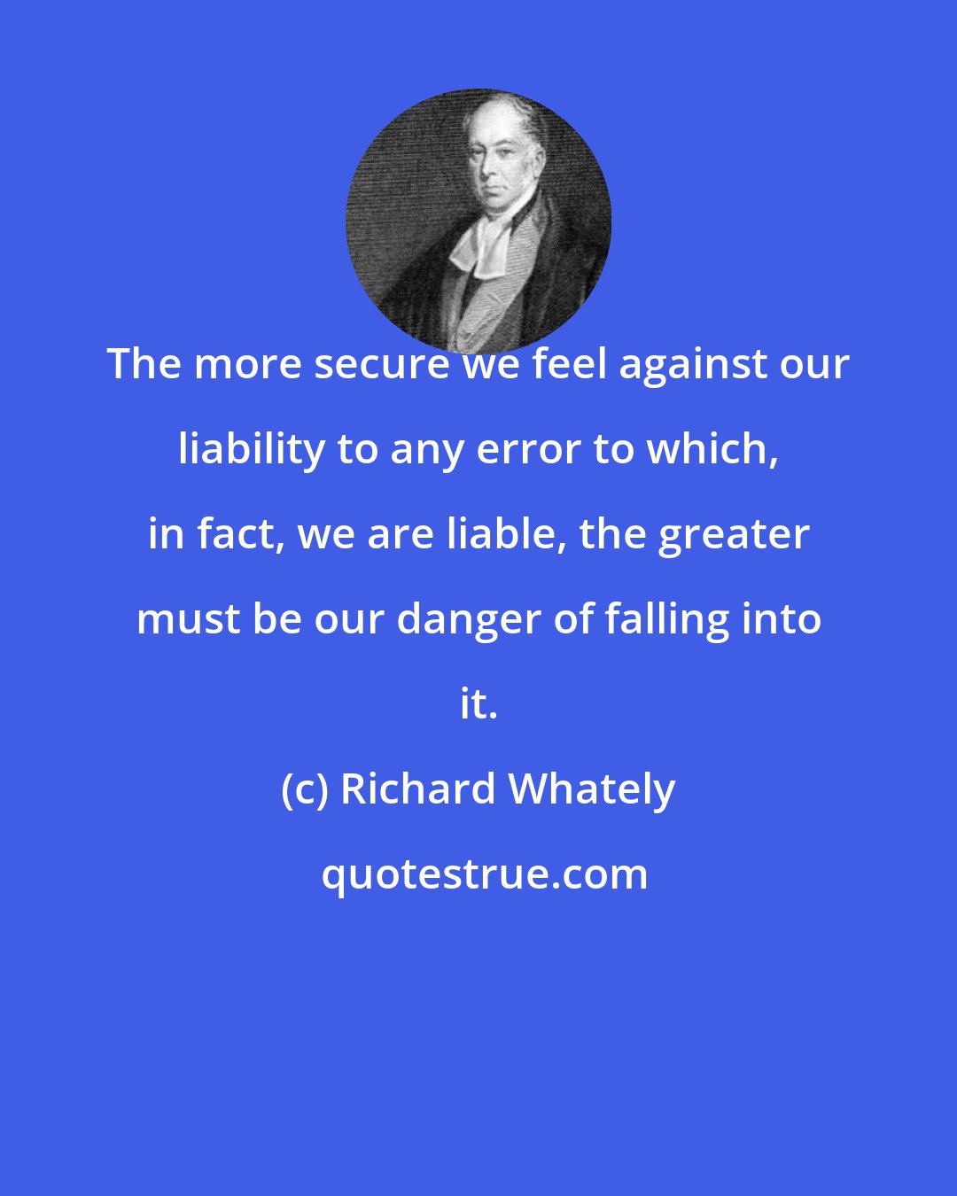 Richard Whately: The more secure we feel against our liability to any error to which, in fact, we are liable, the greater must be our danger of falling into it.