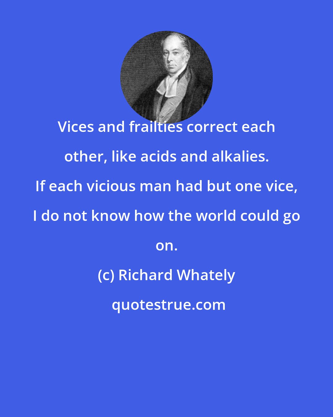 Richard Whately: Vices and frailties correct each other, like acids and alkalies. If each vicious man had but one vice, I do not know how the world could go on.