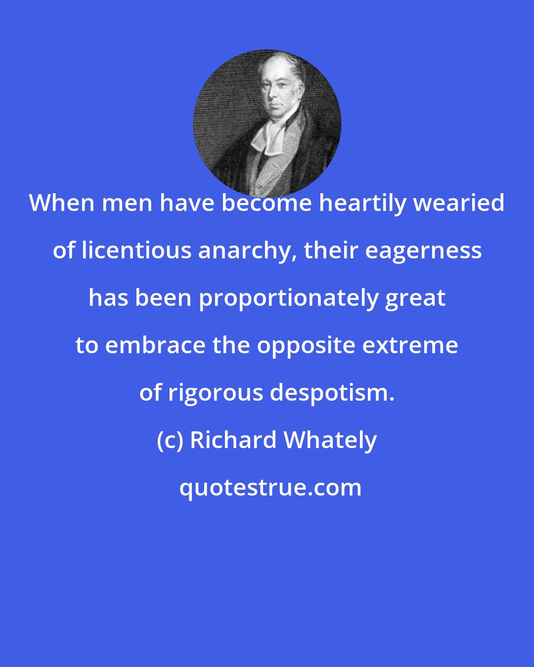 Richard Whately: When men have become heartily wearied of licentious anarchy, their eagerness has been proportionately great to embrace the opposite extreme of rigorous despotism.