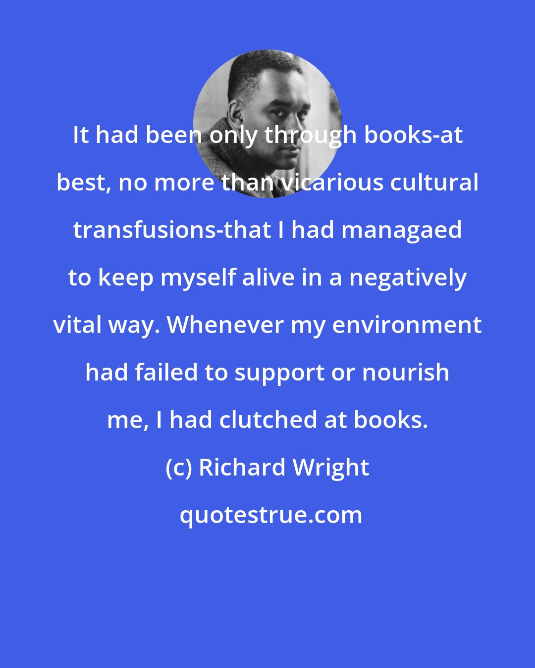 Richard Wright: It had been only through books-at best, no more than vicarious cultural transfusions-that I had managaed to keep myself alive in a negatively vital way. Whenever my environment had failed to support or nourish me, I had clutched at books.