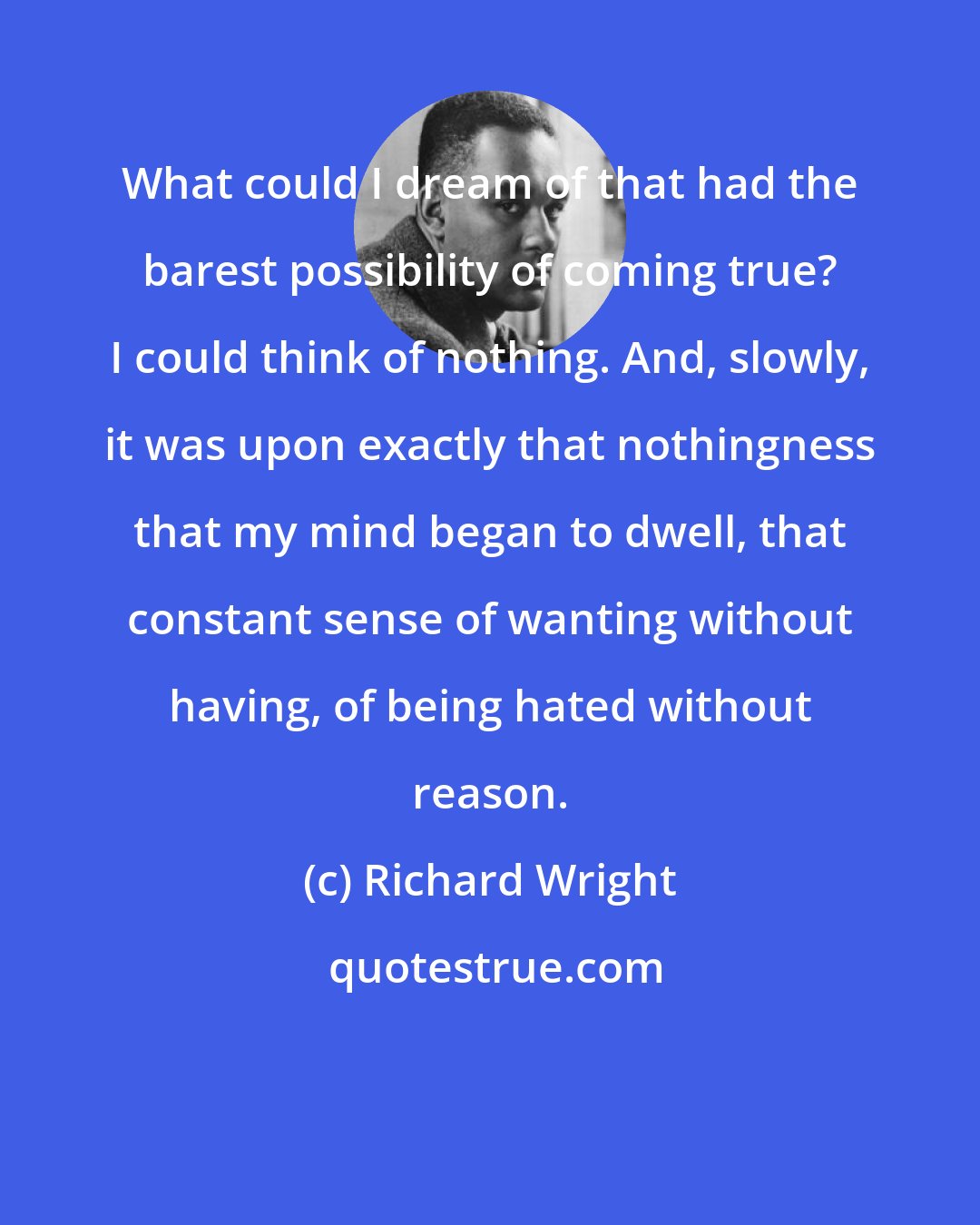 Richard Wright: What could I dream of that had the barest possibility of coming true? I could think of nothing. And, slowly, it was upon exactly that nothingness that my mind began to dwell, that constant sense of wanting without having, of being hated without reason.
