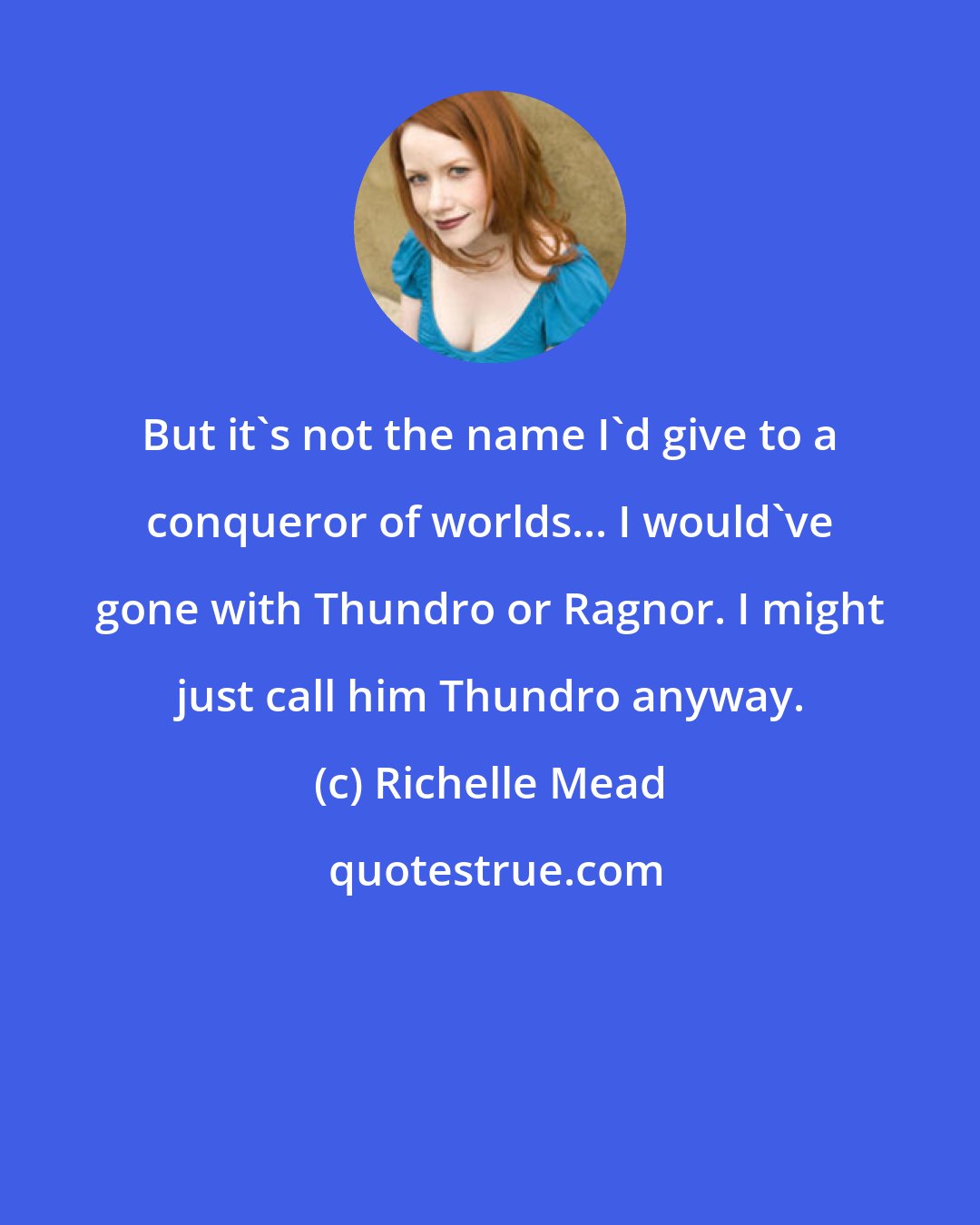 Richelle Mead: But it's not the name I'd give to a conqueror of worlds... I would've gone with Thundro or Ragnor. I might just call him Thundro anyway.