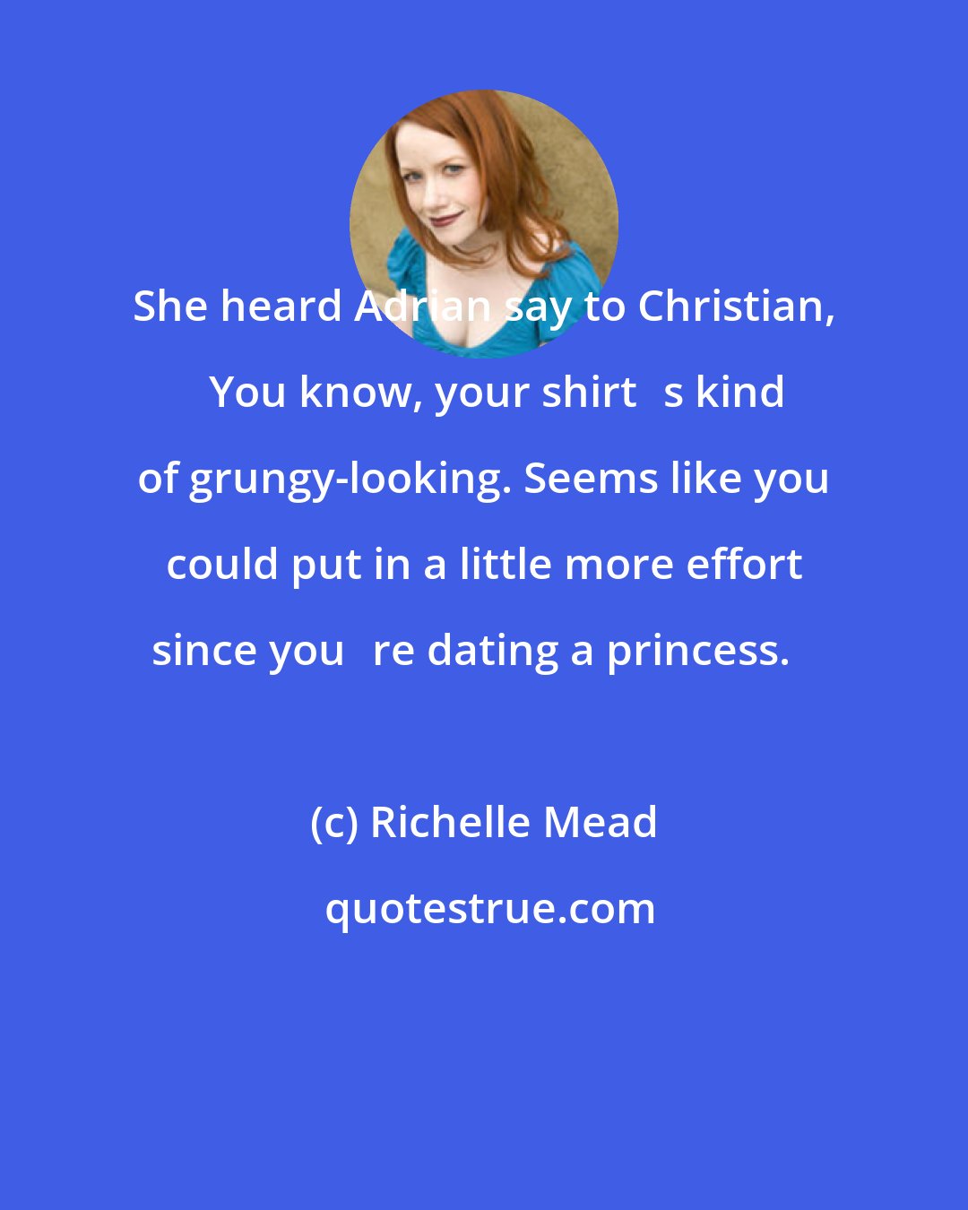 Richelle Mead: She heard Adrian say to Christian, ʺYou know, your shirtʹs kind of grungy-looking. Seems like you could put in a little more effort since youʹre dating a princess.ʺ