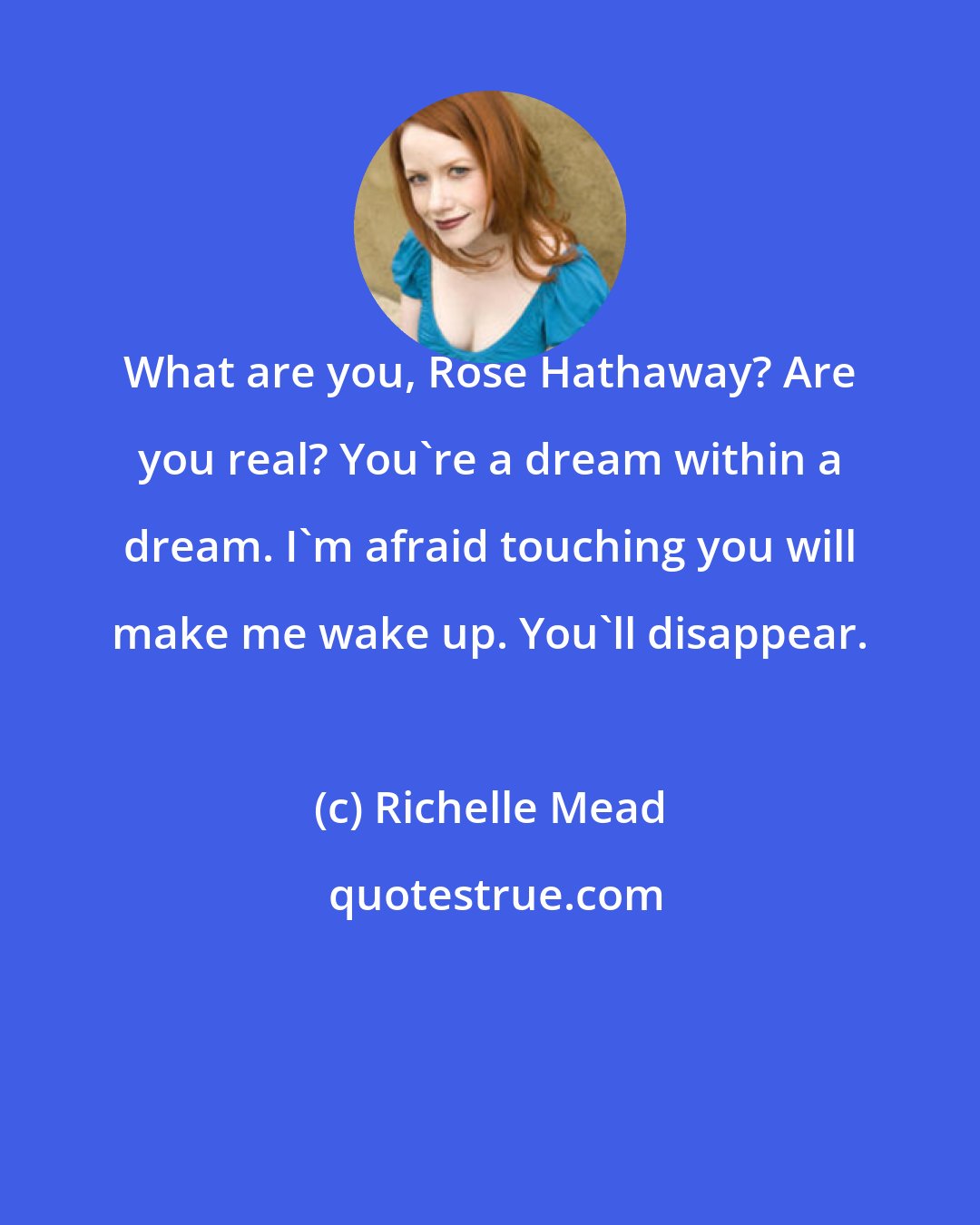 Richelle Mead: What are you, Rose Hathaway? Are you real? You're a dream within a dream. I'm afraid touching you will make me wake up. You'll disappear.