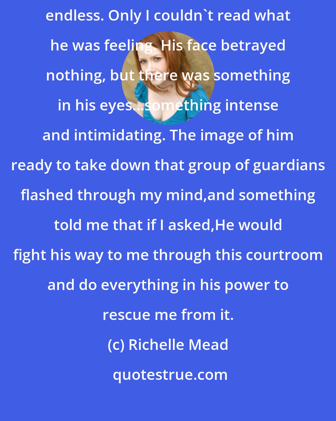 Richelle Mead: Dimitri. I hadn't known he was here. His eyes were on me too,dark and endless. Only I couldn't read what he was feeling. His face betrayed nothing, but there was something in his eyes...something intense and intimidating. The image of him ready to take down that group of guardians flashed through my mind,and something told me that if I asked,He would fight his way to me through this courtroom and do everything in his power to rescue me from it.