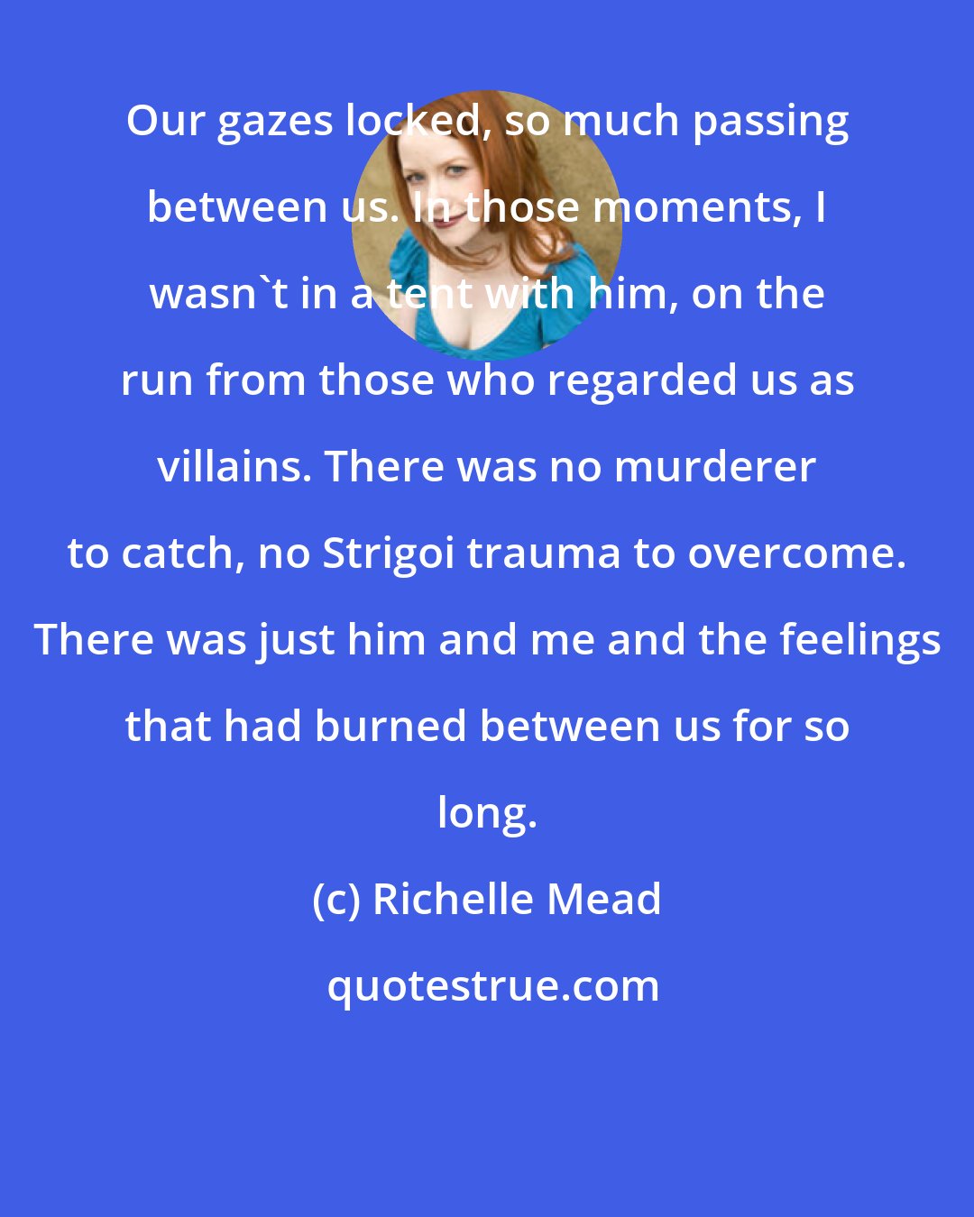 Richelle Mead: Our gazes locked, so much passing between us. In those moments, I wasn't in a tent with him, on the run from those who regarded us as villains. There was no murderer to catch, no Strigoi trauma to overcome. There was just him and me and the feelings that had burned between us for so long.