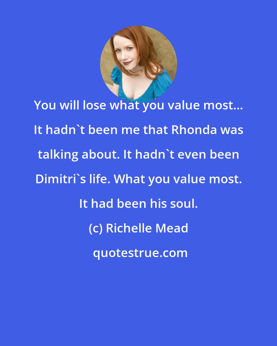 Richelle Mead: You will lose what you value most... It hadn't been me that Rhonda was talking about. It hadn't even been Dimitri's life. What you value most. It had been his soul.