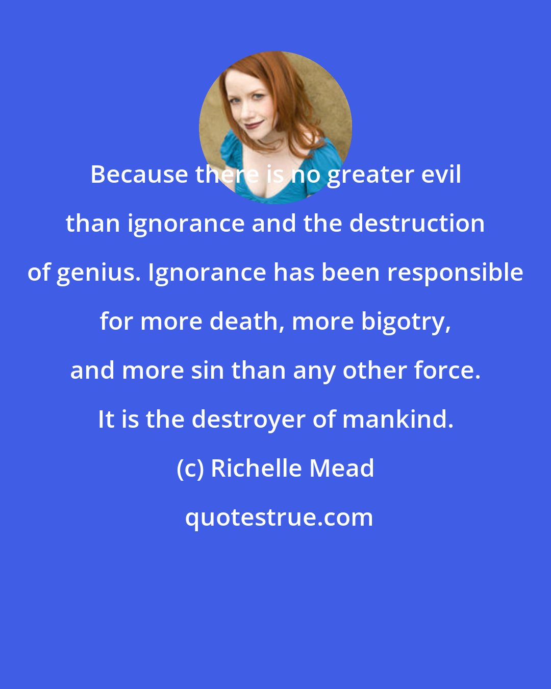 Richelle Mead: Because there is no greater evil than ignorance and the destruction of genius. Ignorance has been responsible for more death, more bigotry, and more sin than any other force. It is the destroyer of mankind.