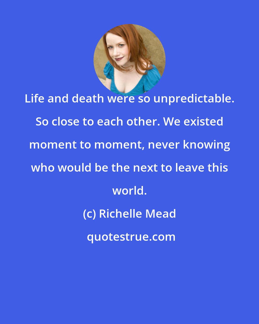 Richelle Mead: Life and death were so unpredictable. So close to each other. We existed moment to moment, never knowing who would be the next to leave this world.