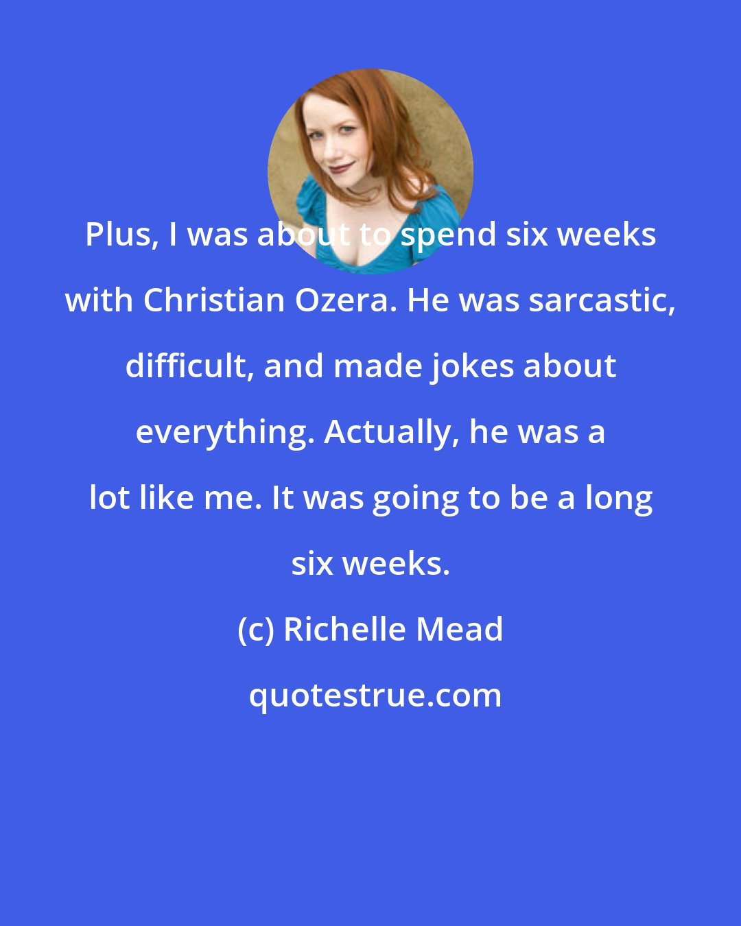 Richelle Mead: Plus, I was about to spend six weeks with Christian Ozera. He was sarcastic, difficult, and made jokes about everything. Actually, he was a lot like me. It was going to be a long six weeks.