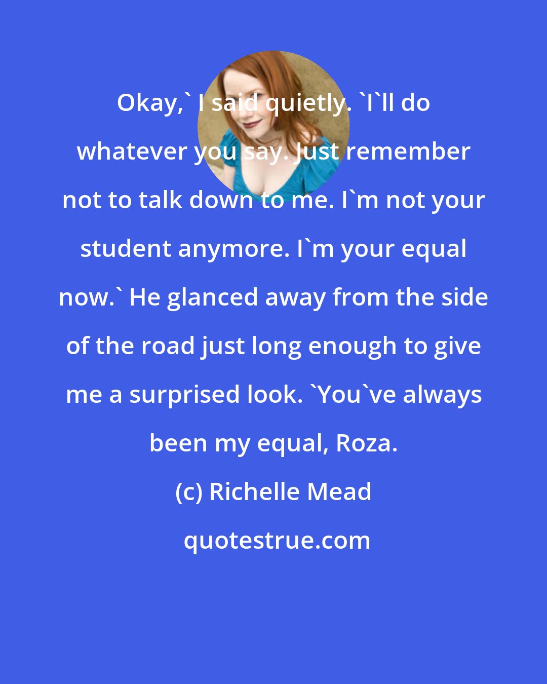 Richelle Mead: Okay,' I said quietly. 'I'll do whatever you say. Just remember not to talk down to me. I'm not your student anymore. I'm your equal now.' He glanced away from the side of the road just long enough to give me a surprised look. 'You've always been my equal, Roza.