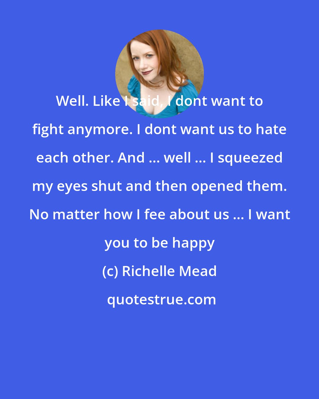 Richelle Mead: Well. Like I said, I dont want to fight anymore. I dont want us to hate each other. And ... well ... I squeezed my eyes shut and then opened them. No matter how I fee about us ... I want you to be happy