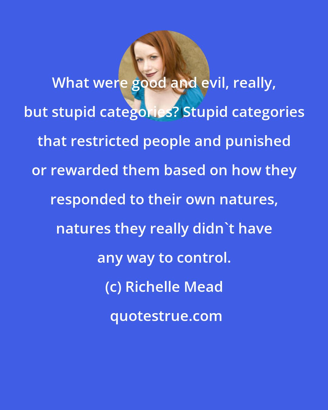 Richelle Mead: What were good and evil, really, but stupid categories? Stupid categories that restricted people and punished or rewarded them based on how they responded to their own natures, natures they really didn't have any way to control.