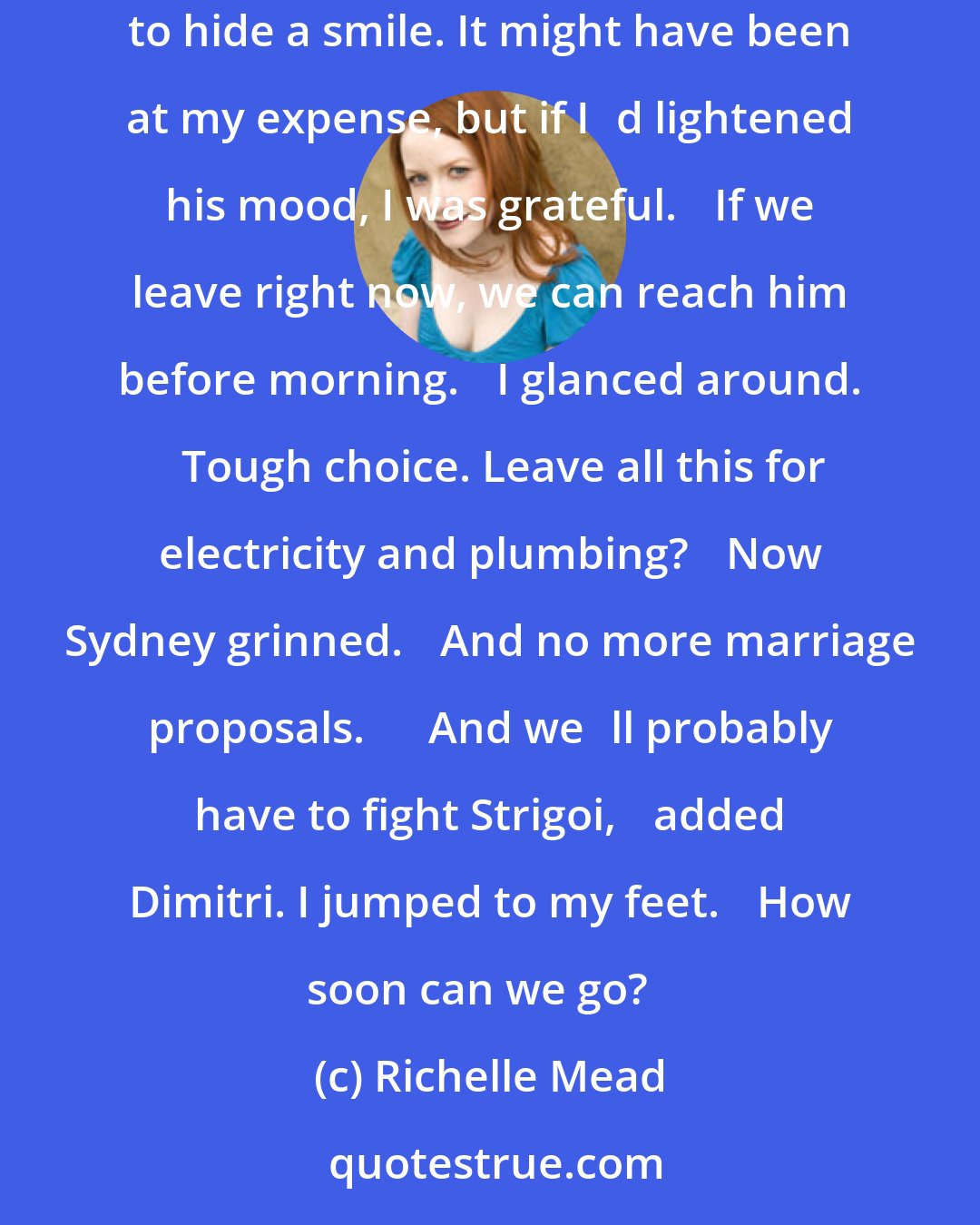 Richelle Mead: ʺWhere is it?ʺ I asked. ʺLexington, Kentucky.ʺ ʺOh for Godʹs sake,ʺ I moaned. ʺWhy not the Bahamas? Or the Corn Palace?ʺ Dimitri tried to hide a smile. It might have been at my expense, but if Iʹd lightened his mood, I was grateful. ʺIf we leave right now, we can reach him before morning.ʺ I glanced around. ʺTough choice. Leave all this for electricity and plumbing?ʺ Now Sydney grinned. ʺAnd no more marriage proposals.ʺ ʺAnd weʹll probably have to fight Strigoi,ʺ added Dimitri. I jumped to my feet. ʺHow soon can we go?ʺ