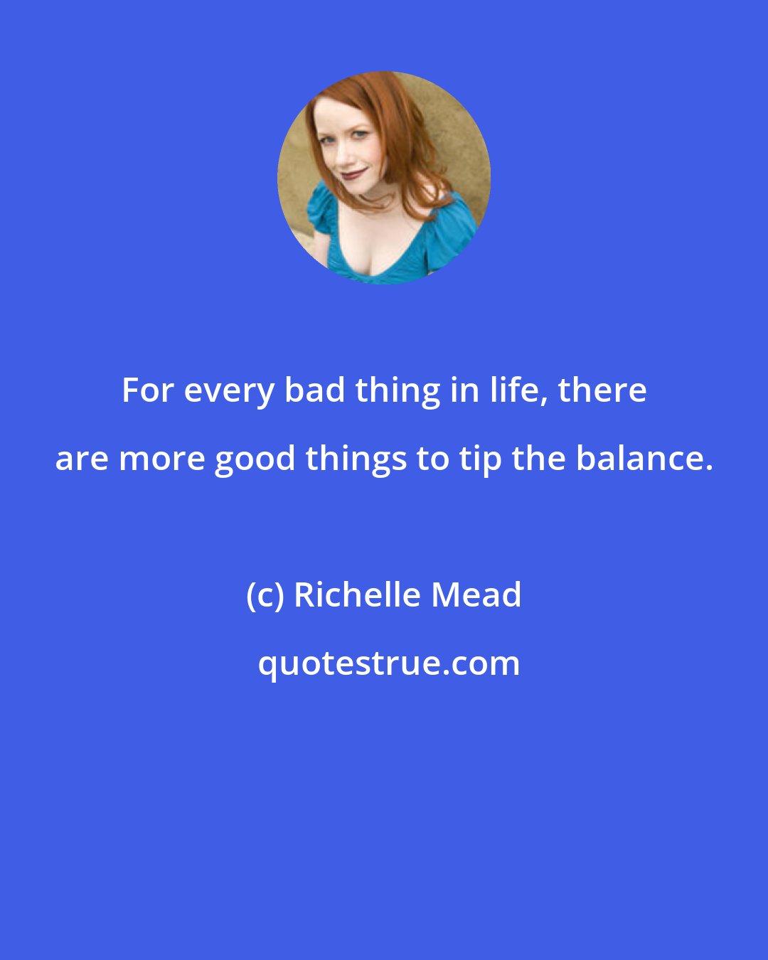 Richelle Mead: For every bad thing in life, there are more good things to tip the balance.