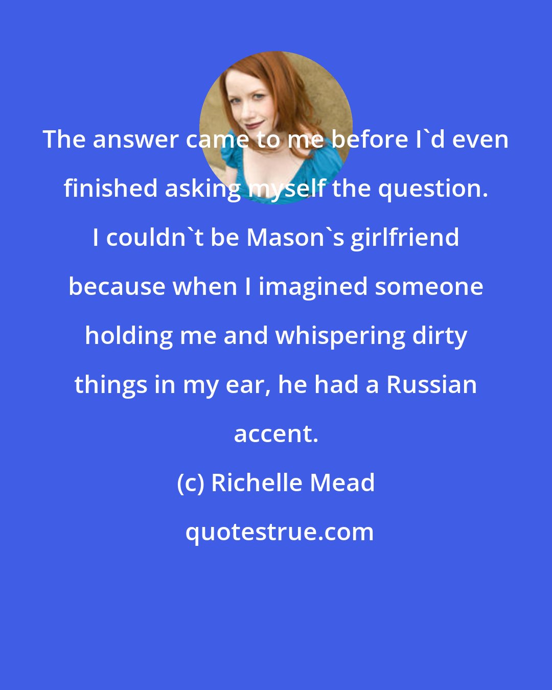 Richelle Mead: The answer came to me before I'd even finished asking myself the question. I couldn't be Mason's girlfriend because when I imagined someone holding me and whispering dirty things in my ear, he had a Russian accent.