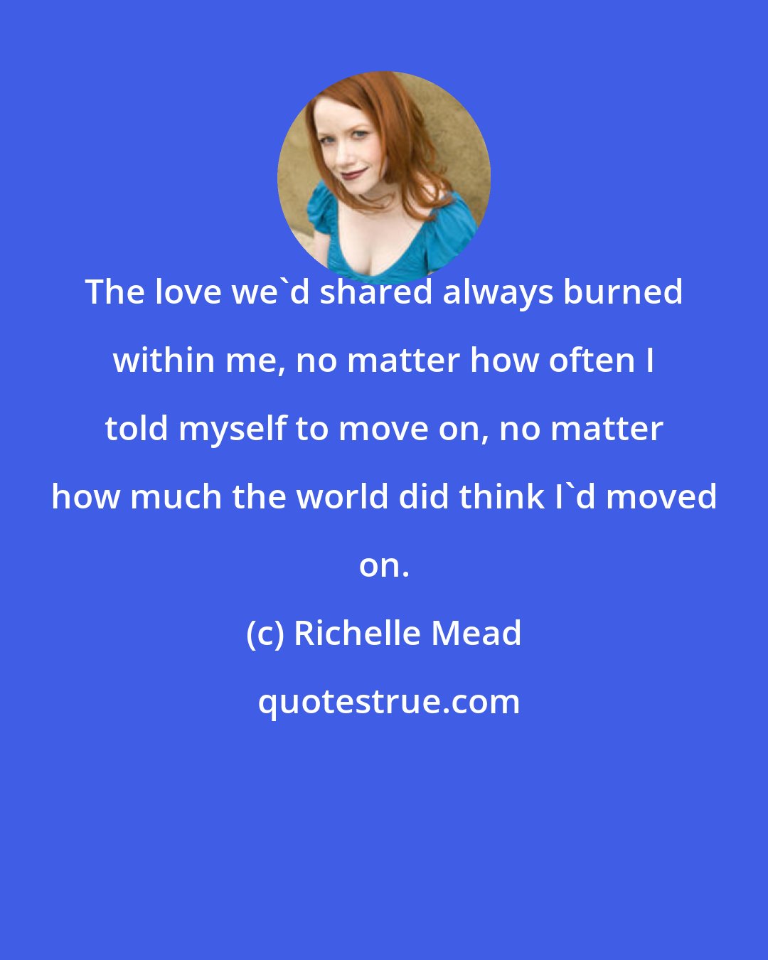 Richelle Mead: The love we'd shared always burned within me, no matter how often I told myself to move on, no matter how much the world did think I'd moved on.
