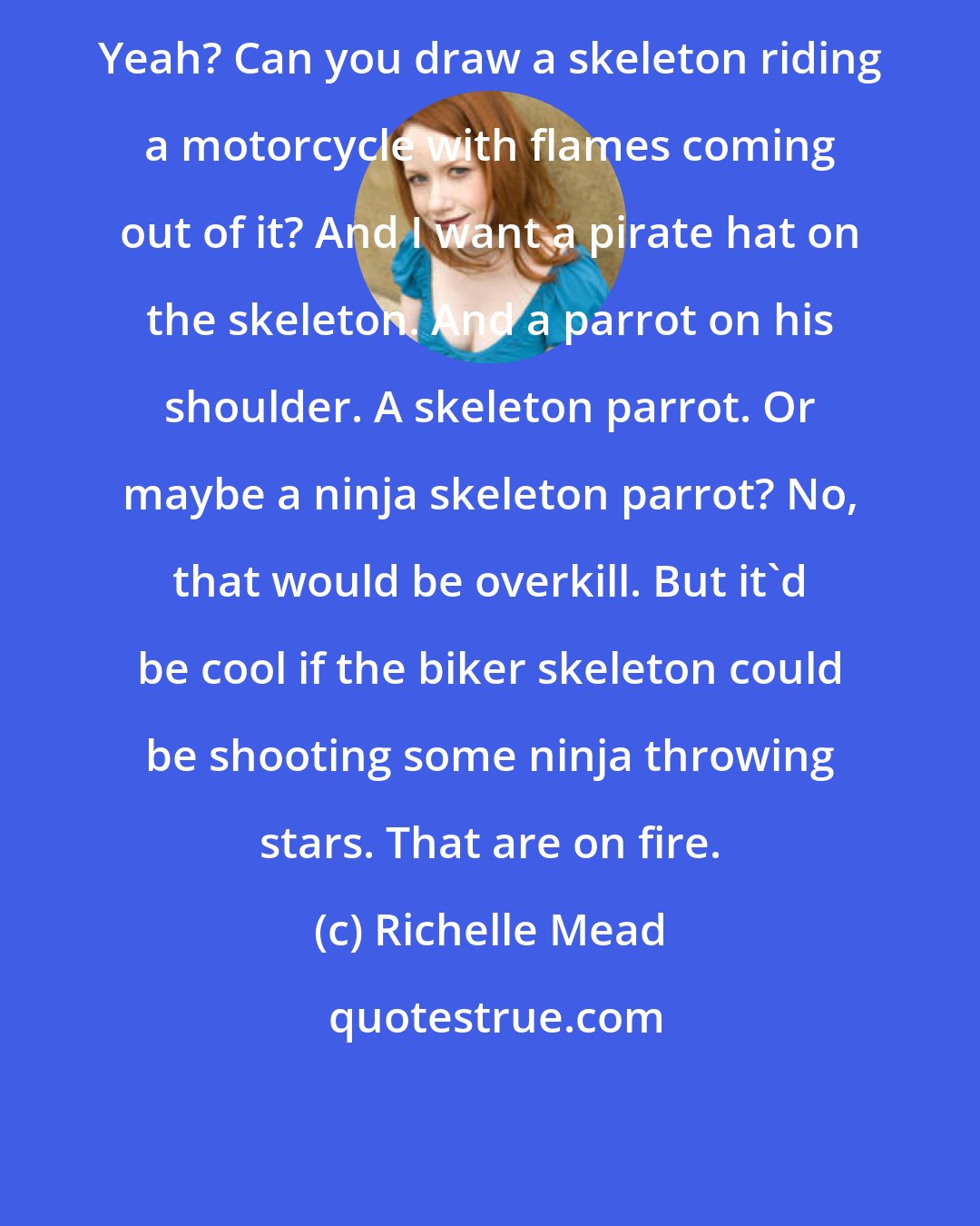 Richelle Mead: Yeah? Can you draw a skeleton riding a motorcycle with flames coming out of it? And I want a pirate hat on the skeleton. And a parrot on his shoulder. A skeleton parrot. Or maybe a ninja skeleton parrot? No, that would be overkill. But it'd be cool if the biker skeleton could be shooting some ninja throwing stars. That are on fire.