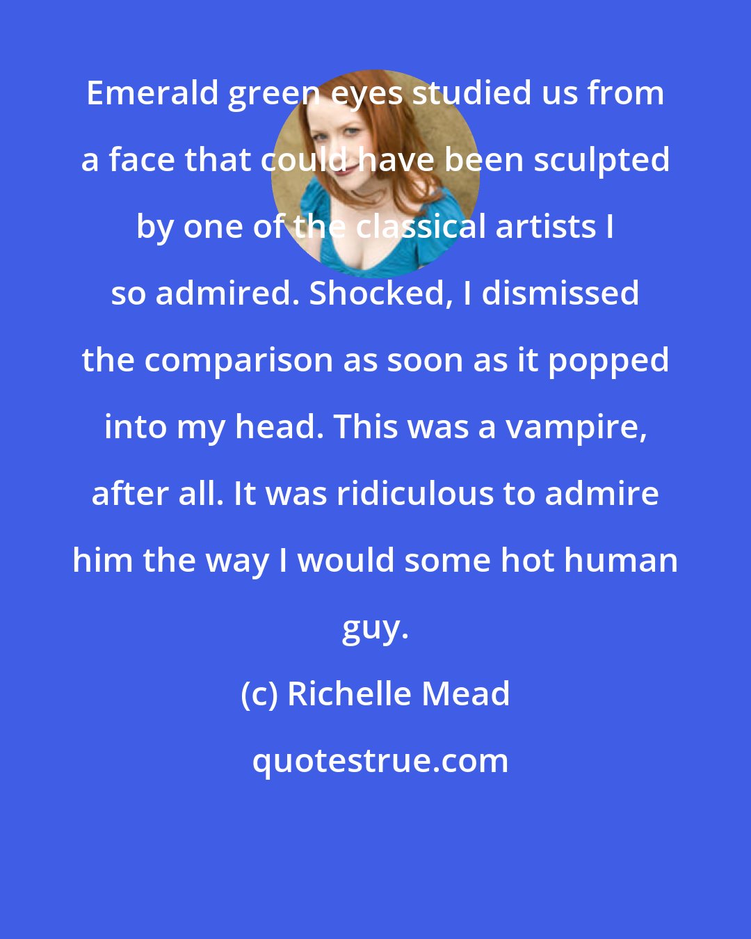 Richelle Mead: Emerald green eyes studied us from a face that could have been sculpted by one of the classical artists I so admired. Shocked, I dismissed the comparison as soon as it popped into my head. This was a vampire, after all. It was ridiculous to admire him the way I would some hot human guy.