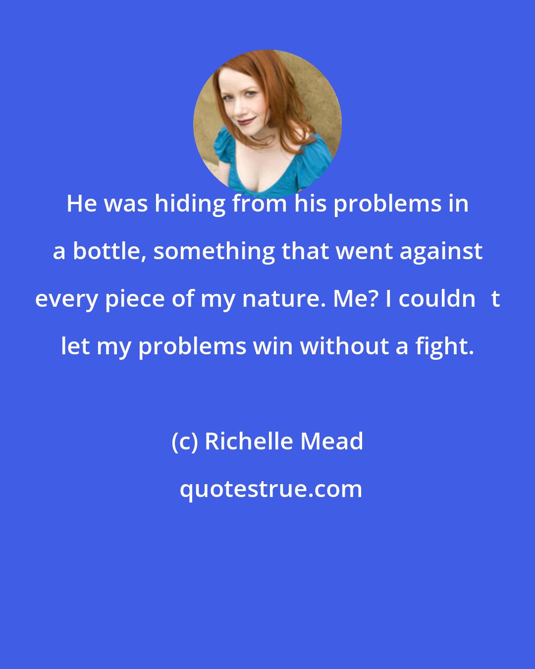 Richelle Mead: He was hiding from his problems in a bottle, something that went against every piece of my nature. Me? I couldnʹt let my problems win without a fight.