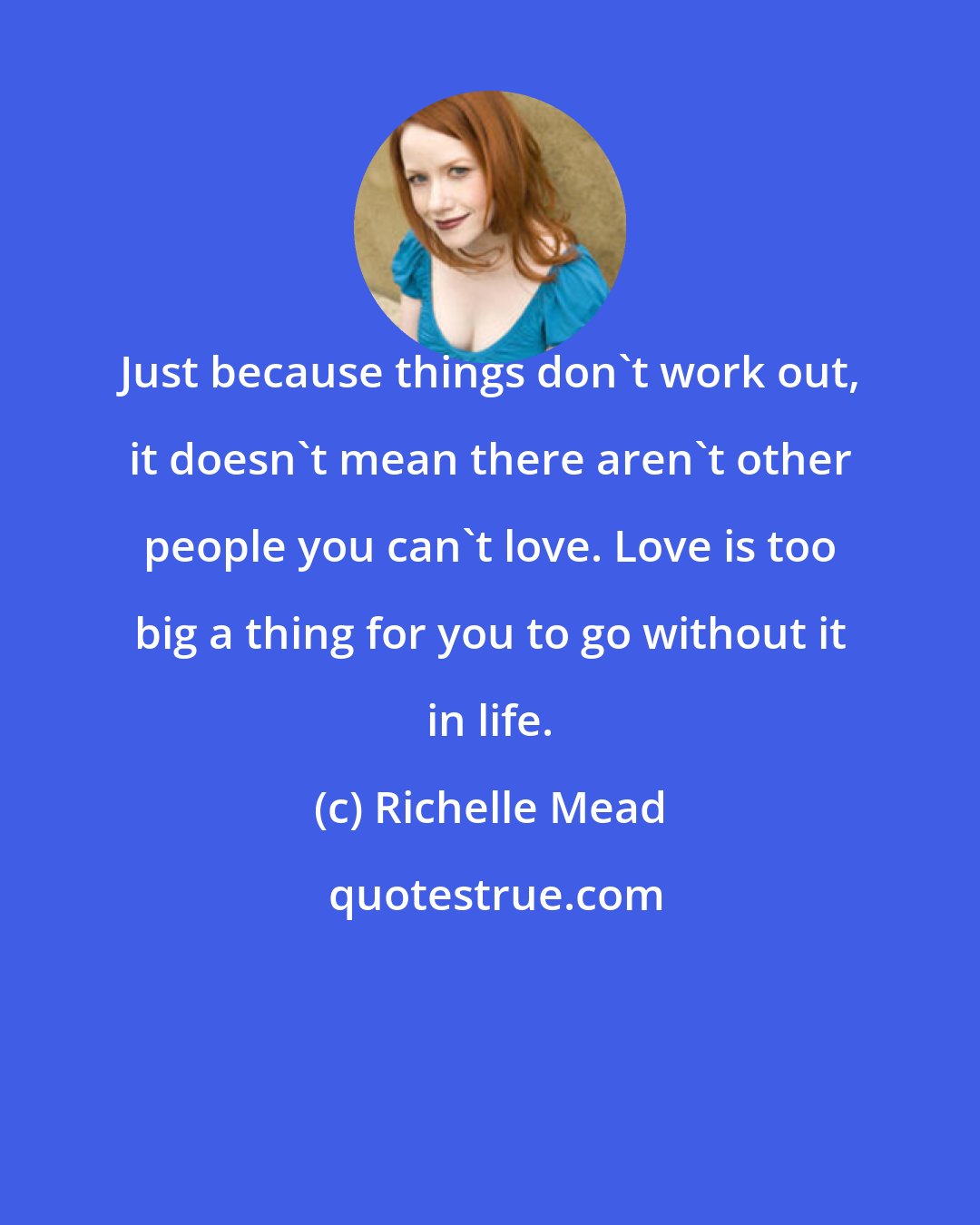 Richelle Mead: Just because things don't work out, it doesn't mean there aren't other people you can't love. Love is too big a thing for you to go without it in life.