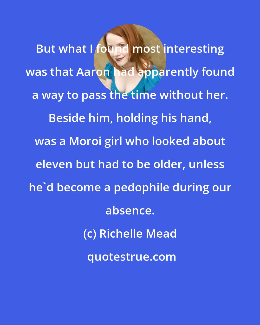 Richelle Mead: But what I found most interesting was that Aaron had apparently found a way to pass the time without her. Beside him, holding his hand, was a Moroi girl who looked about eleven but had to be older, unless he'd become a pedophile during our absence.