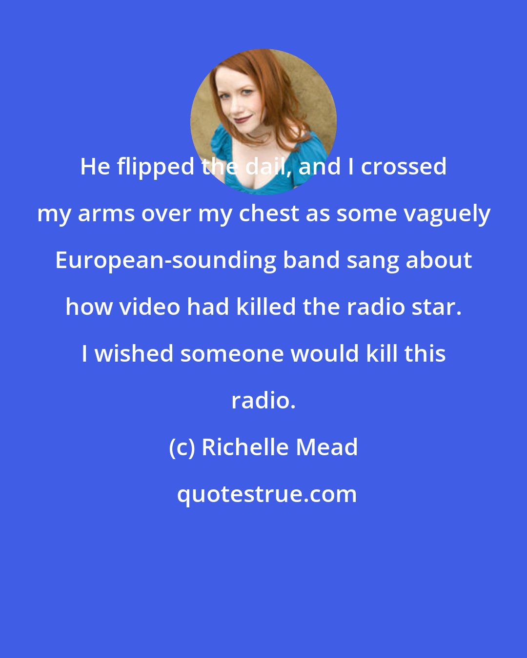 Richelle Mead: He flipped the dail, and I crossed my arms over my chest as some vaguely European-sounding band sang about how video had killed the radio star. I wished someone would kill this radio.