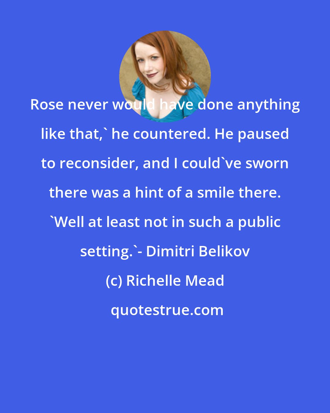 Richelle Mead: Rose never would have done anything like that,' he countered. He paused to reconsider, and I could've sworn there was a hint of a smile there. 'Well at least not in such a public setting.'- Dimitri Belikov