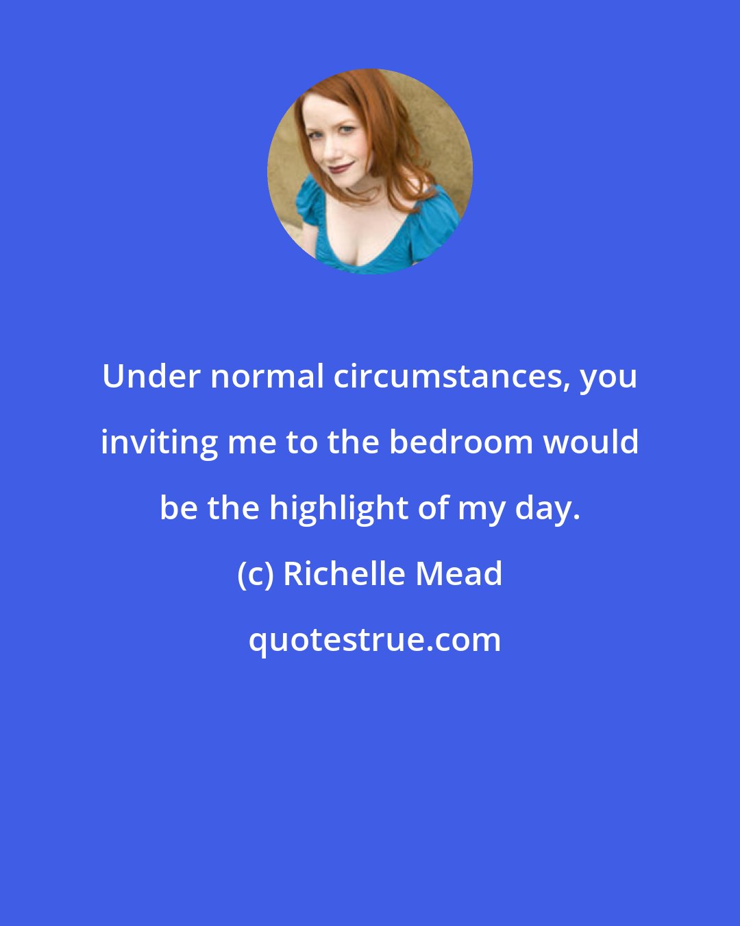 Richelle Mead: Under normal circumstances, you inviting me to the bedroom would be the highlight of my day.