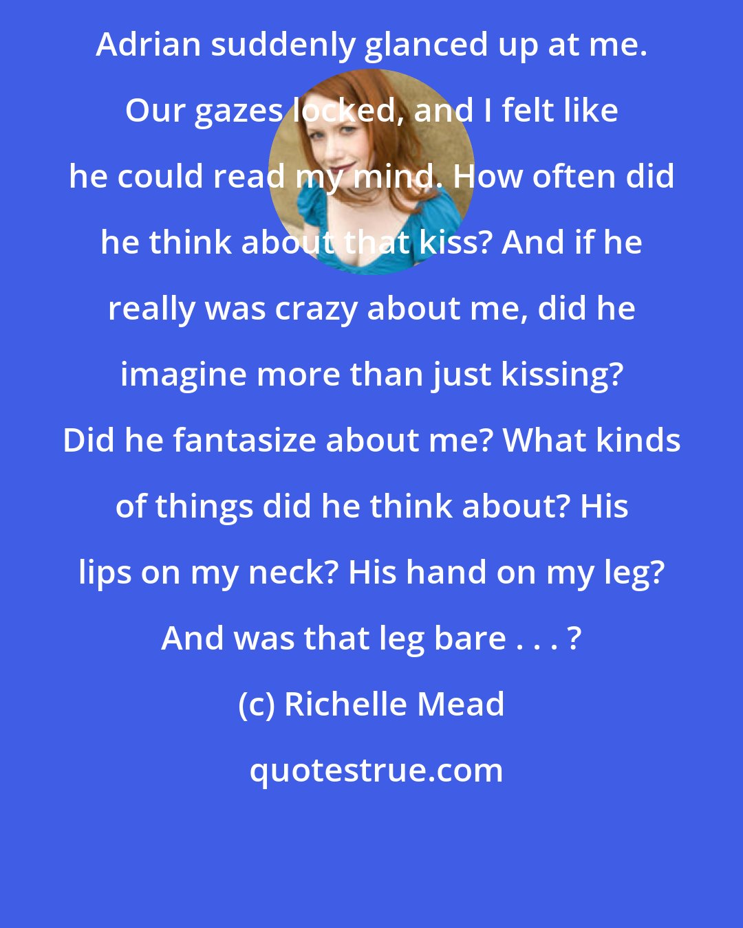 Richelle Mead: Adrian suddenly glanced up at me. Our gazes locked, and I felt like he could read my mind. How often did he think about that kiss? And if he really was crazy about me, did he imagine more than just kissing? Did he fantasize about me? What kinds of things did he think about? His lips on my neck? His hand on my leg? And was that leg bare . . . ?