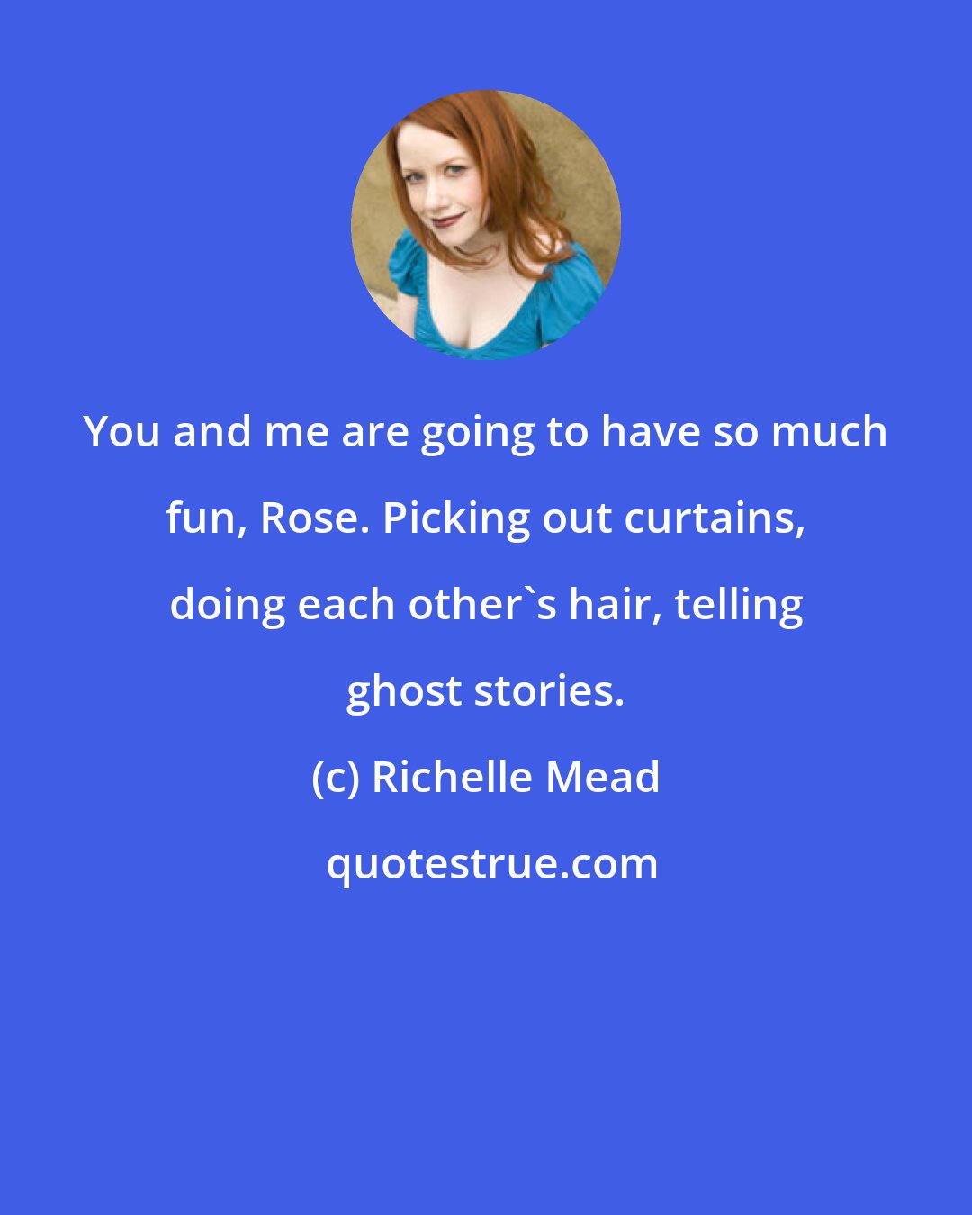 Richelle Mead: You and me are going to have so much fun, Rose. Picking out curtains, doing each other's hair, telling ghost stories.